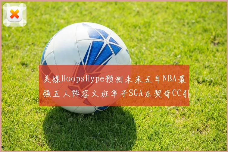 美媒HoopsHype预测未来五年NBA最强五人阵容文班华子SGA东契奇CC引发热议
