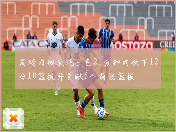 周琦内线表现出色21分钟内砍下12分10篮板并贡献5个前场篮板