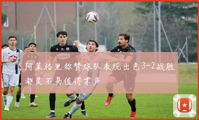 阿莱格里称赞球队表现出色3-2战胜都灵不易值得掌声