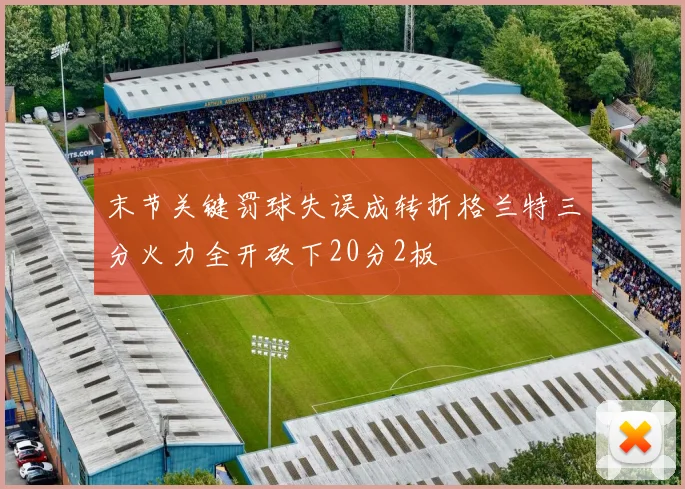 末节关键罚球失误成转折格兰特三分火力全开砍下20分2板