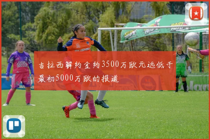 吉拉西解约金约3500万欧元远低于最初5000万欧的报道