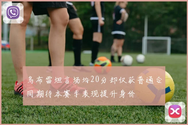 乌布雷坦言场均20分却仅获普通合同期待本赛季表现提升身价