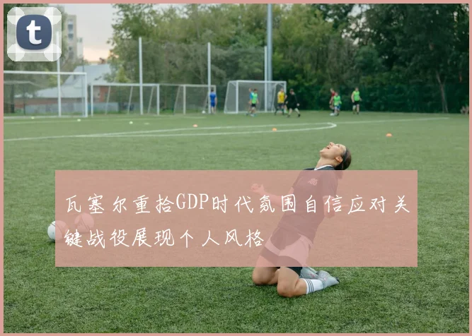 瓦塞尔重拾GDP时代氛围自信应对关键战役展现个人风格