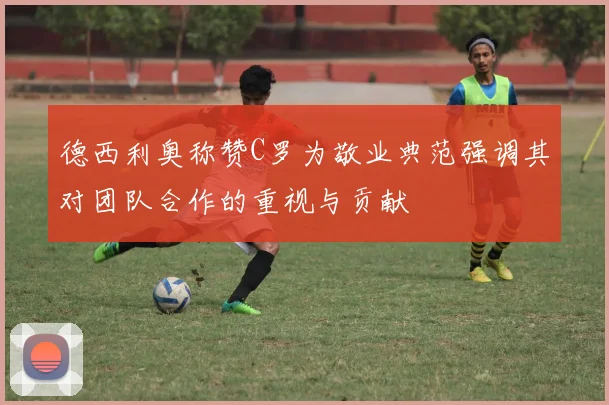 德西利奥称赞C罗为敬业典范强调其对团队合作的重视与贡献