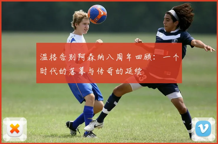 温格告别阿森纳八周年回顾：一个时代的落幕与传奇的延续