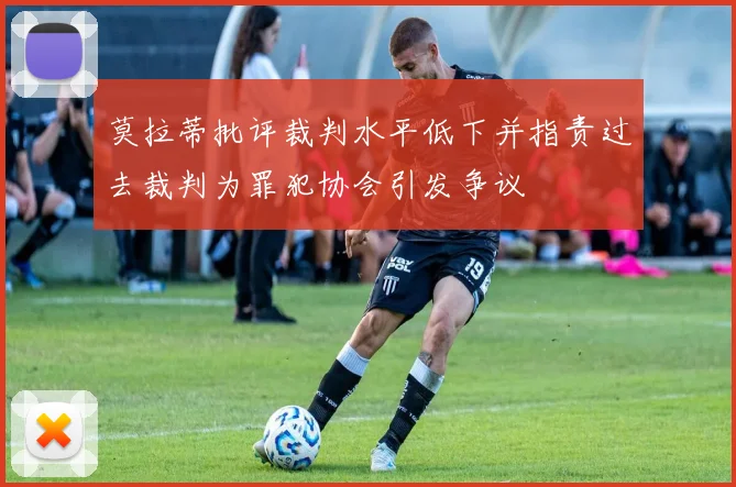 莫拉蒂批评裁判水平低下并指责过去裁判为罪犯协会引发争议