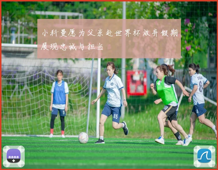 小科曼愿为父亲赴世界杯放弃假期展现忠诚与担当