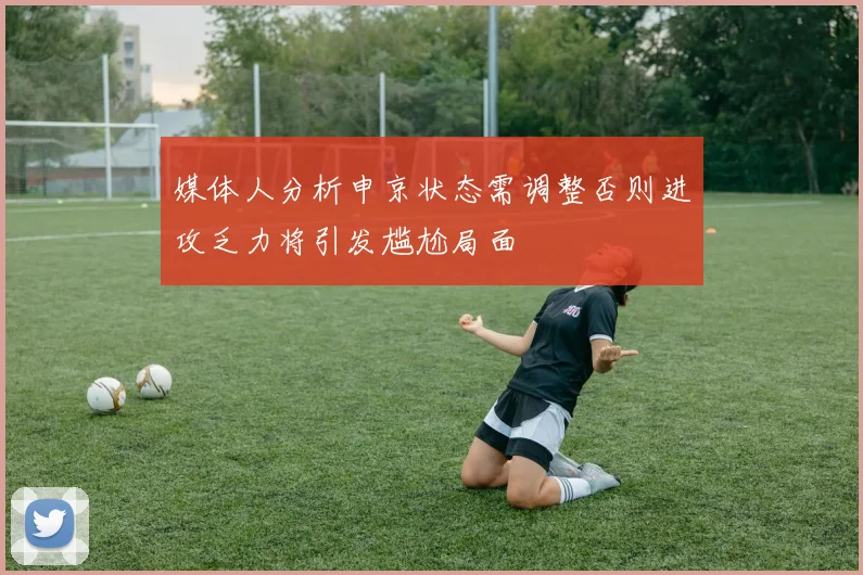 媒体人分析申京状态需调整否则进攻乏力将引发尴尬局面