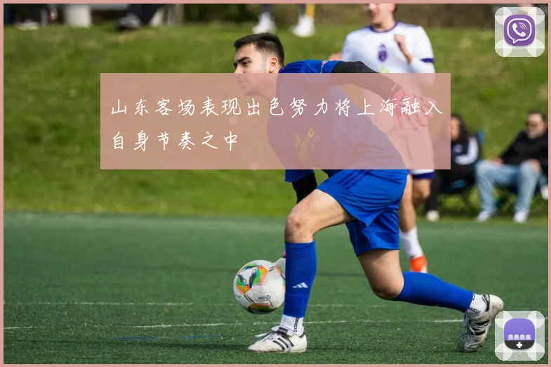 山东客场表现出色努力将上海融入自身节奏之中