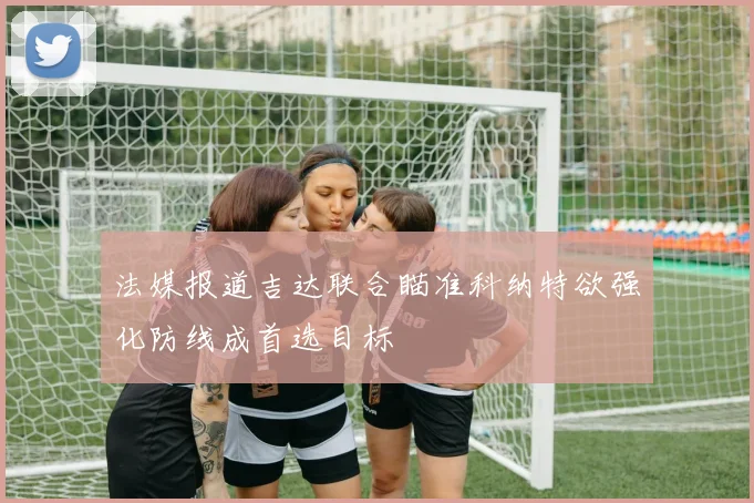法媒报道吉达联合瞄准科纳特欲强化防线成首选目标