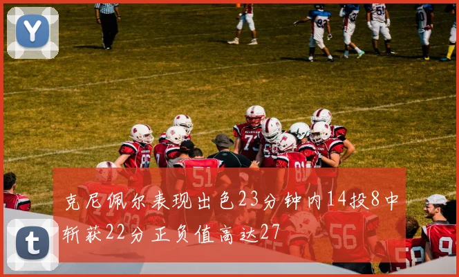 克尼佩尔表现出色23分钟内14投8中斩获22分正负值高达27