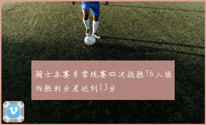 骑士本赛季常规赛四次战胜76人场均胜利分差达到13分