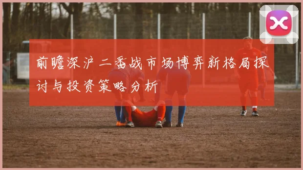 前瞻深沪二番战市场博弈新格局探讨与投资策略分析