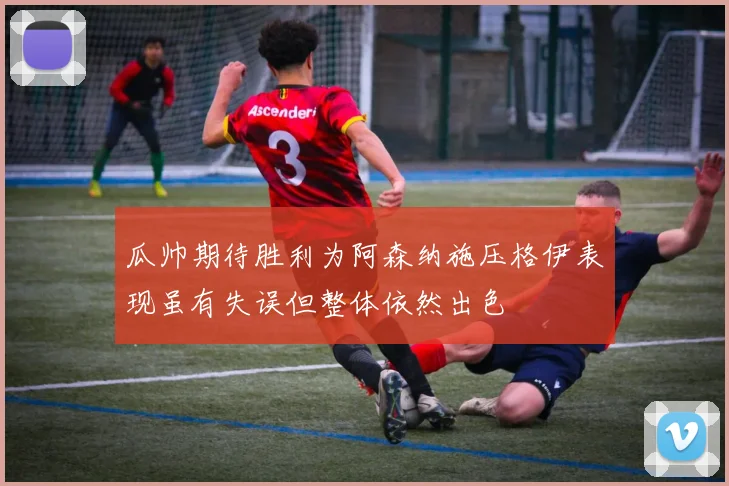瓜帅期待胜利为阿森纳施压格伊表现虽有失误但整体依然出色