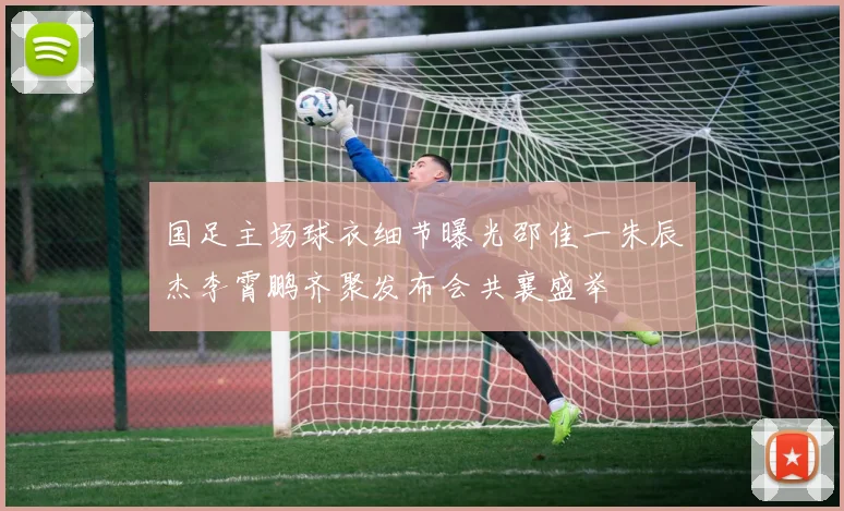 国足主场球衣细节曝光邵佳一朱辰杰李霄鹏齐聚发布会共襄盛举