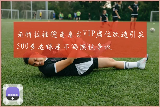 老特拉福德南看台VIP席位改造引发500多名球迷不满换位争议