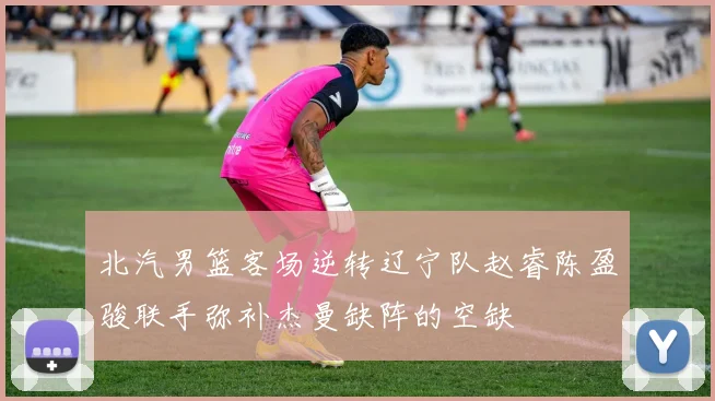 北汽男篮客场逆转辽宁队赵睿陈盈骏联手弥补杰曼缺阵的空缺