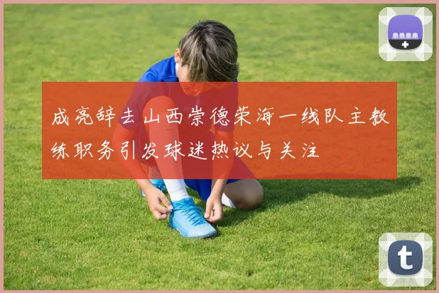 成亮辞去山西崇德荣海一线队主教练职务引发球迷热议与关注