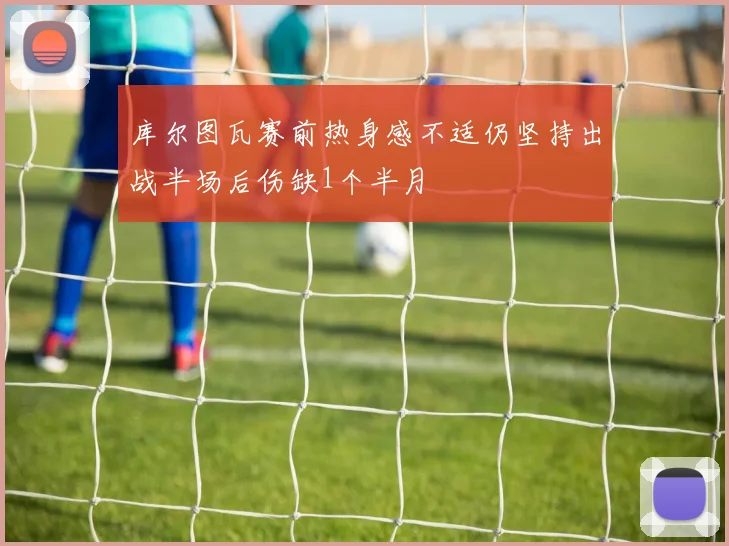 库尔图瓦赛前热身感不适仍坚持出战半场后伤缺1个半月