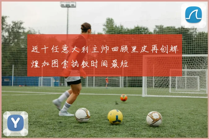近十任意大利主帅回顾里皮再创辉煌加图索执教时间最短