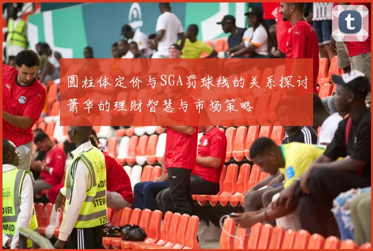 圆柱体定价与SGA罚球线的关系探讨萧华的理财智慧与市场策略