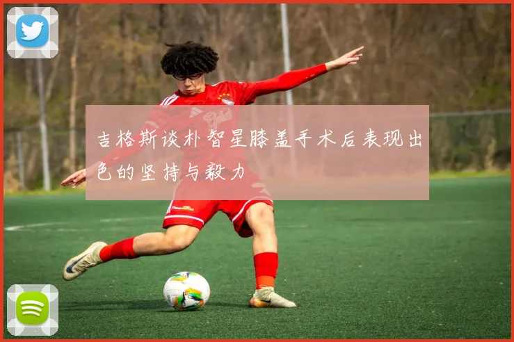 吉格斯谈朴智星膝盖手术后表现出色的坚持与毅力