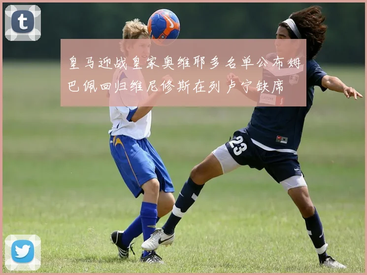 皇马迎战皇家奥维耶多名单公布姆巴佩回归维尼修斯在列卢宁缺席