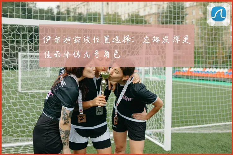 伊尔迪兹谈位置选择：左路发挥更佳而非伪九号角色