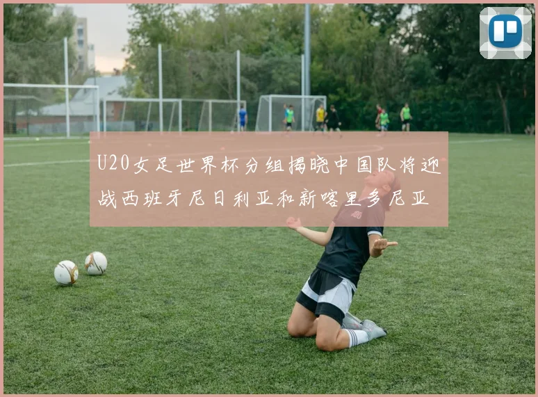 U20女足世界杯分组揭晓中国队将迎战西班牙尼日利亚和新喀里多尼亚