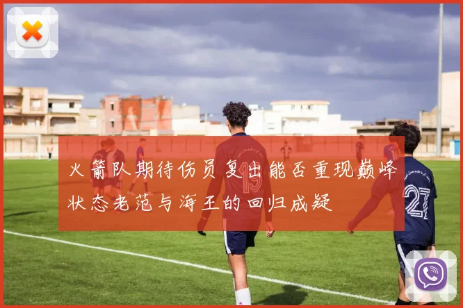 火箭队期待伤员复出能否重现巅峰状态老范与海王的回归成疑