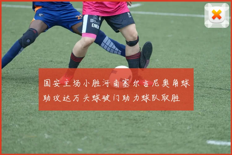 国安主场小胜河南塞尔吉尼奥角球助攻达万头球破门助力球队取胜