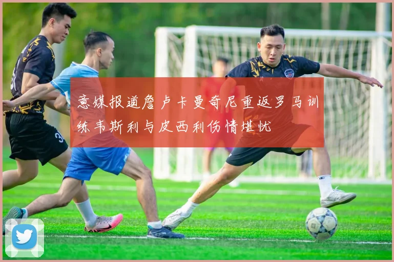 意媒报道詹卢卡曼奇尼重返罗马训练韦斯利与皮西利伤情堪忧
