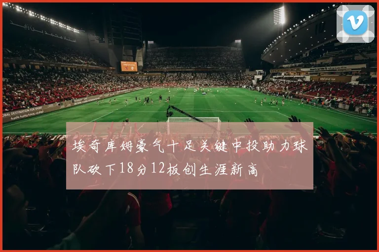 埃奇库姆豪气十足关键中投助力球队砍下18分12板创生涯新高
