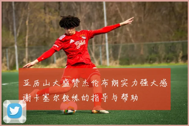 亚历山大盛赞杰伦布朗实力强大感谢卡塞尔教练的指导与帮助