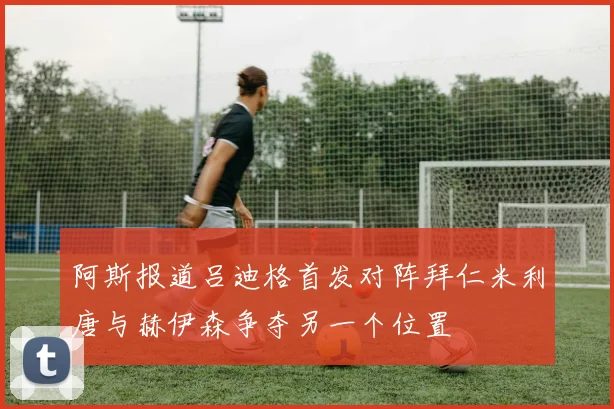 阿斯报道吕迪格首发对阵拜仁米利唐与赫伊森争夺另一个位置