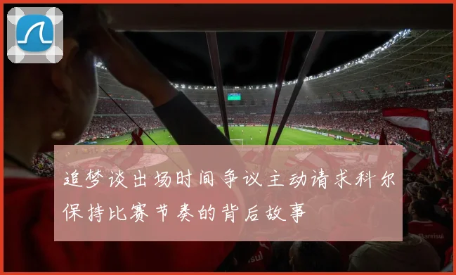 追梦谈出场时间争议主动请求科尔保持比赛节奏的背后故事