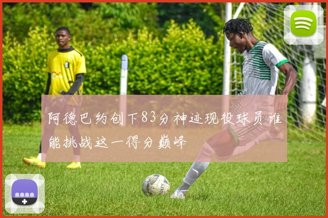 阿德巴约创下83分神迹现役球员谁能挑战这一得分巅峰