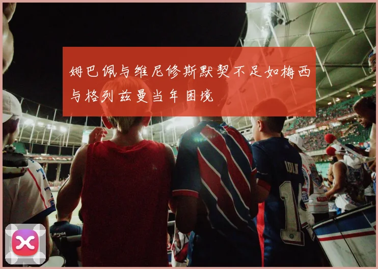 姆巴佩与维尼修斯默契不足如梅西与格列兹曼当年困境