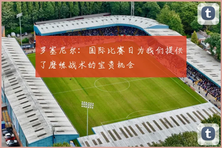 罗塞尼尔：国际比赛日为我们提供了磨练战术的宝贵机会